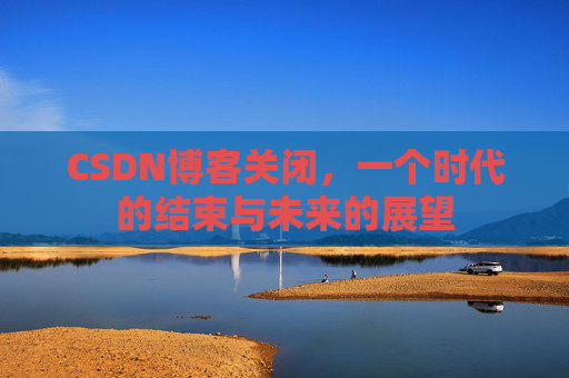 CSDN博客关闭，一个时代的结束与未来的展望